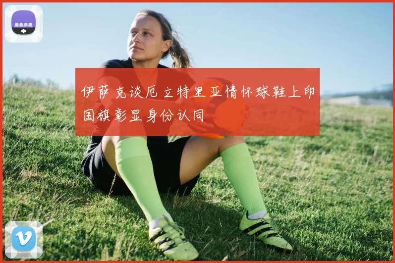 伊萨克谈厄立特里亚情怀球鞋上印国旗彰显身份认同