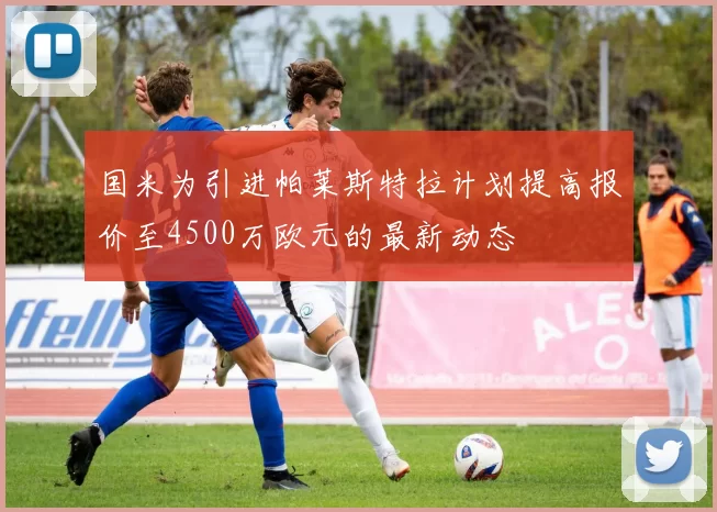 国米为引进帕莱斯特拉计划提高报价至4500万欧元的最新动态