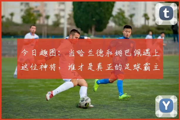 今日趣图：当哈兰德和姆巴佩遇上这位神将，谁才是真正的足球霸主