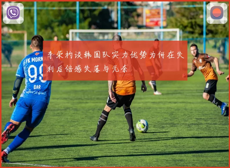 李荣杓谈韩国队实力优势为何在失利后倍感失落与无奈