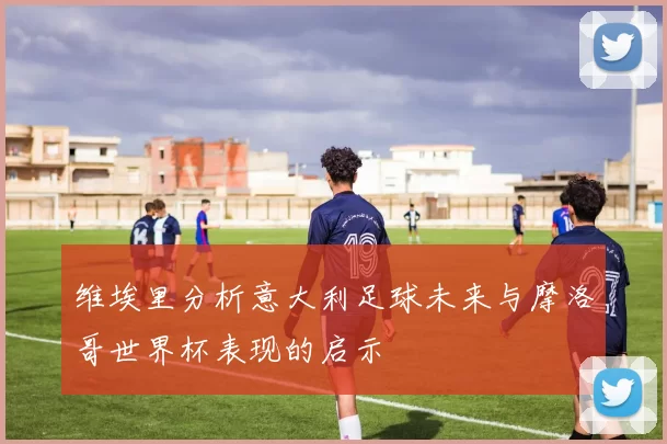 维埃里分析意大利足球未来与摩洛哥世界杯表现的启示