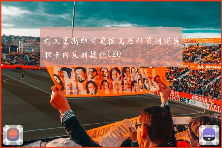 尤文图斯即将更换高层科莫利将离职卡内瓦利接任CEO